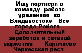 Ищу партнера в команду (работа удаленная) во Владивостоке - Все города Работа » Дополнительный заработок и сетевой маркетинг   . Карачаево-Черкесская респ.,Карачаевск г.